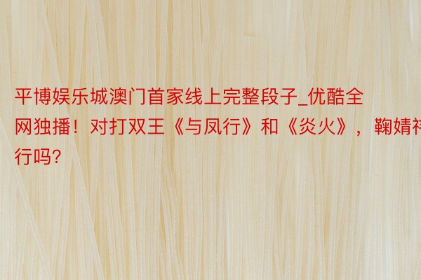 平博娱乐城澳门首家线上完整段子_优酷全网独播！对打双王《与凤行》和《炎火》，鞠婧祎能行吗？