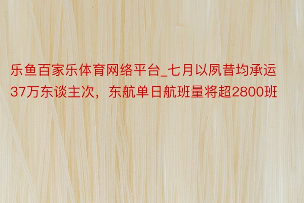 乐鱼百家乐体育网络平台_七月以夙昔均承运37万东谈主次，东航单日航班量将超2800班