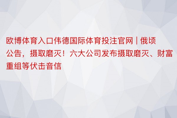 欧博体育入口伟德国际体育投注官网 | 俄顷公告，摄取磨灭！六大公司发布摄取磨灭、财富重组等伏击音信
