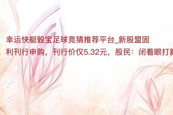 幸运快艇骰宝足球竞猜推荐平台_新股盟固利刊行申购，刊行价仅5.32元，股民：闭着眼打新！