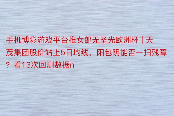 手机博彩游戏平台推女郎无圣光欧洲杯 | 天茂集团股价站上5日均线，阳包阴能否一扫残障？看13次回测数据n