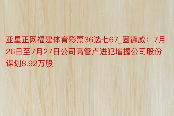 亚星正网福建体育彩票36选七67_固德威：7月26日至7月27日公司高管卢进犯增握公司股份谋划8.92万股