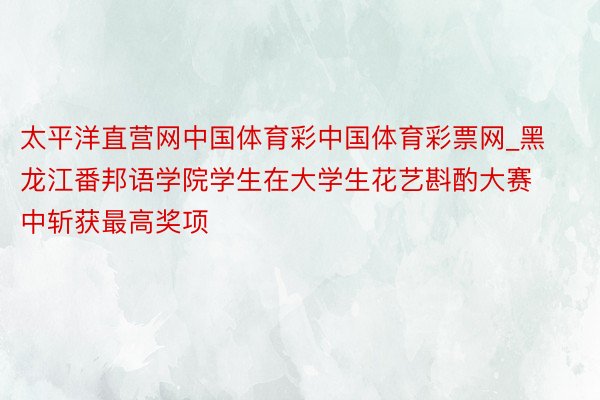 太平洋直营网中国体育彩中国体育彩票网_黑龙江番邦语学院学生在大学生花艺斟酌大赛中斩获最高奖项