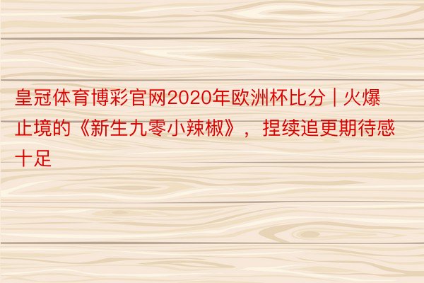 皇冠体育博彩官网2020年欧洲杯比分 | 火爆止境的《新生九零小辣椒》，捏续追更期待感十足
