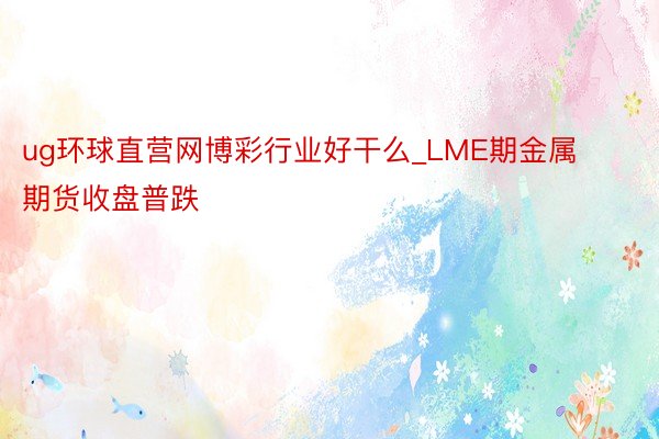 ug环球直营网博彩行业好干么_LME期金属期货收盘普跌