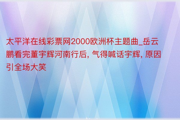 太平洋在线彩票网2000欧洲杯主题曲_岳云鹏看完董宇辉河南行后, 气得喊话宇辉, 原因引全场大笑