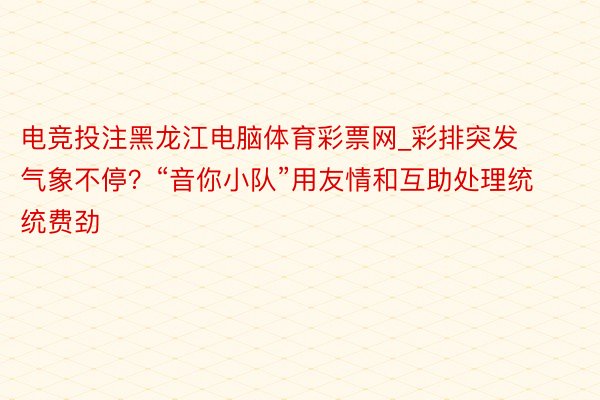 电竞投注黑龙江电脑体育彩票网_彩排突发气象不停？“音你小队”用友情和互助处理统统费劲