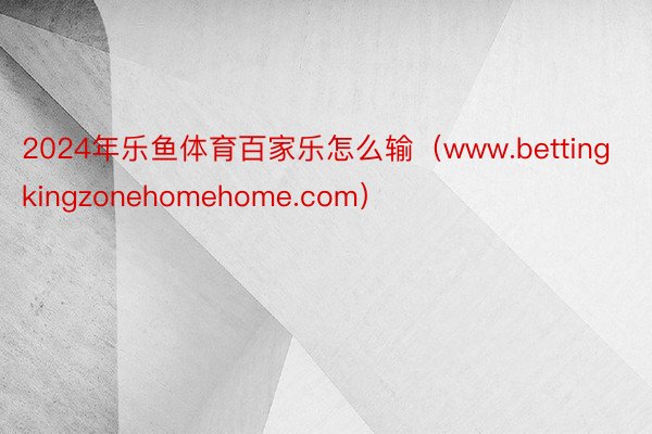 2024年乐鱼体育百家乐怎么输（www.bettingkingzonehomehome.com）