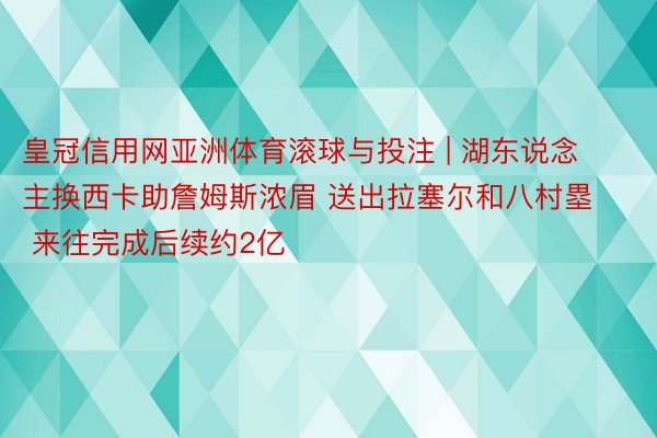 皇冠信用网亚洲体育滚球与投注 | 湖东说念主换西卡助詹姆斯浓眉 送出拉塞尔和八村塁 来往完成后续约2亿