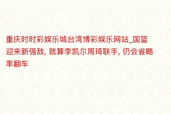 重庆时时彩娱乐城台湾博彩娱乐网站_国篮迎来新强敌, 就算李凯尔周琦联手, 仍会省略率翻车