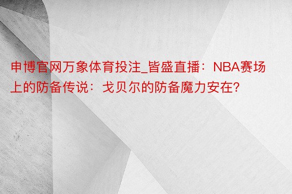 申博官网万象体育投注_皆盛直播：NBA赛场上的防备传说：戈贝尔的防备魔力安在？