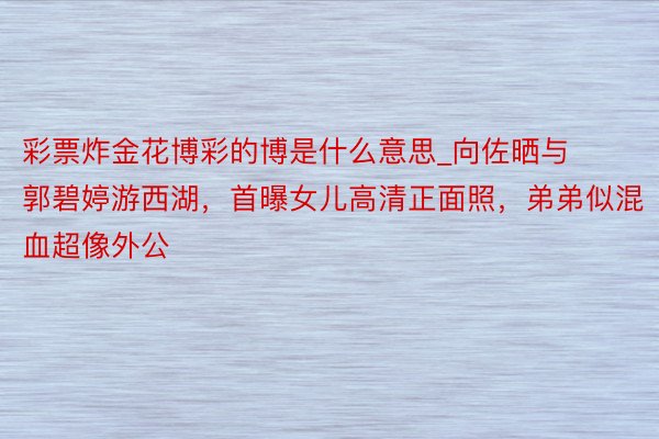 彩票炸金花博彩的博是什么意思_向佐晒与郭碧婷游西湖，首曝女儿高清正面照，弟弟似混血超像外公