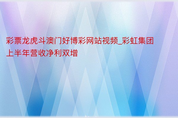 彩票龙虎斗澳门好博彩网站视频_彩虹集团上半年营收净利双增