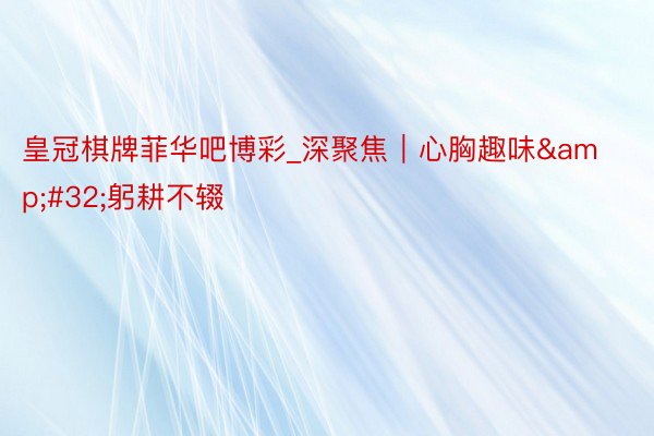 皇冠棋牌菲华吧博彩_深聚焦｜心胸趣味&#32;躬耕不辍