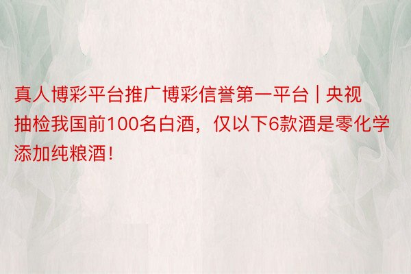 真人博彩平台推广博彩信誉第一平台 | 央视抽检我国前100名白酒，仅以下6款酒是零化学添加纯粮酒！