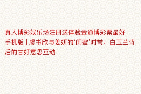 真人博彩娱乐场注册送体验金通博彩票最好手机版 | 虞书欣与姜妍的‘闺蜜’时常：白玉兰背后的甘好意思互动