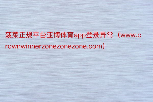 菠菜正规平台亚博体育app登录异常（www.crownwinnerzonezonezone.com）