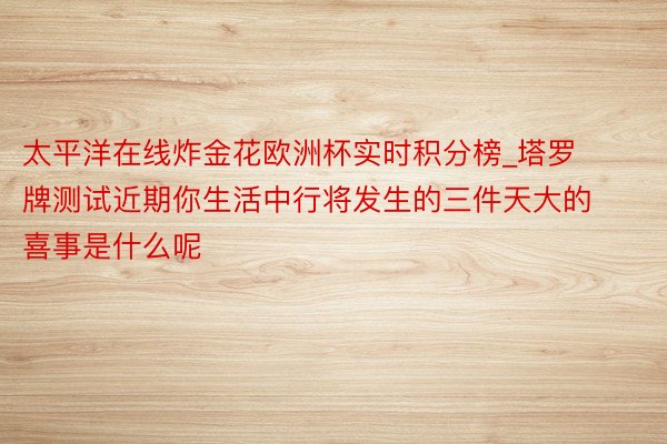 太平洋在线炸金花欧洲杯实时积分榜_塔罗牌测试近期你生活中行将发生的三件天大的喜事是什么呢