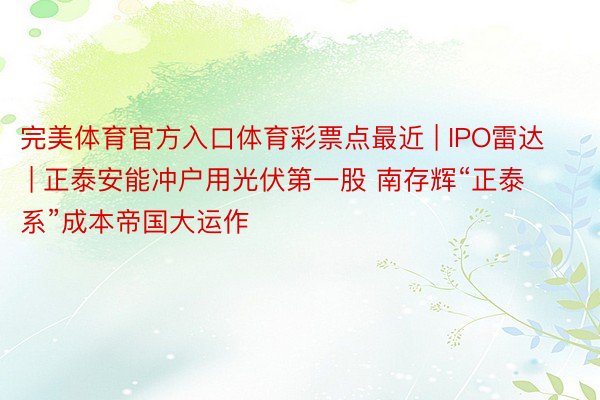 完美体育官方入口体育彩票点最近 | IPO雷达 | 正泰安能冲户用光伏第一股 南存辉“正泰系”成本帝国大运作
