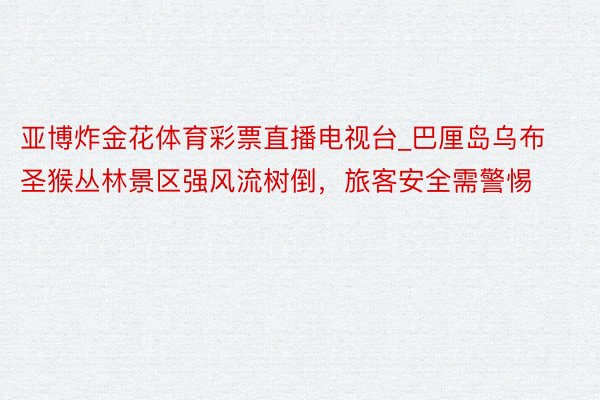 亚博炸金花体育彩票直播电视台_巴厘岛乌布圣猴丛林景区强风流树倒，旅客安全需警惕