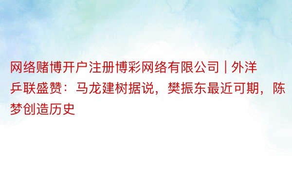网络赌博开户注册博彩网络有限公司 | 外洋乒联盛赞：马龙建树据说，樊振东最近可期，陈梦创造历史