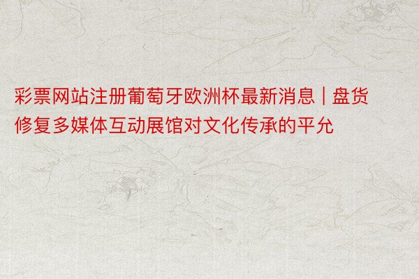 彩票网站注册葡萄牙欧洲杯最新消息 | 盘货修复多媒体互动展馆对文化传承的平允
