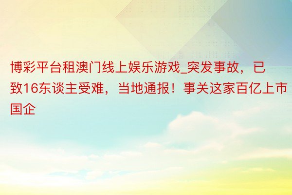 博彩平台租澳门线上娱乐游戏_突发事故，已致16东谈主受难，当地通报！事关这家百亿上市国企