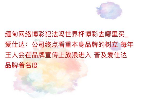 缅甸网络博彩犯法吗世界杯博彩去哪里买_爱仕达：公司终点看重本身品牌的树立 每年王人会在品牌宣传上放浪进入 普及爱仕达品牌着名度