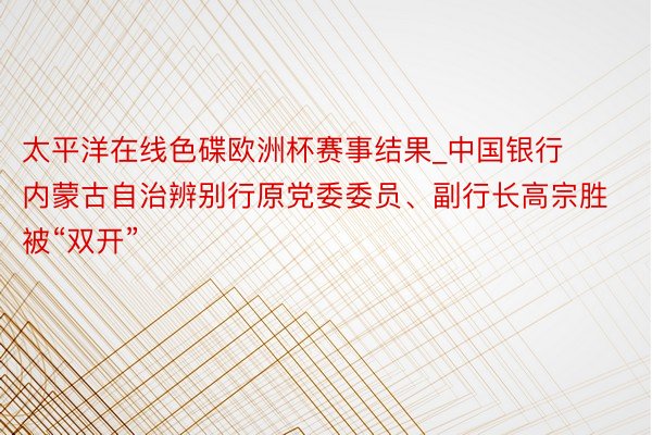 太平洋在线色碟欧洲杯赛事结果_中国银行内蒙古自治辨别行原党委委员、副行长高宗胜被“双开”
