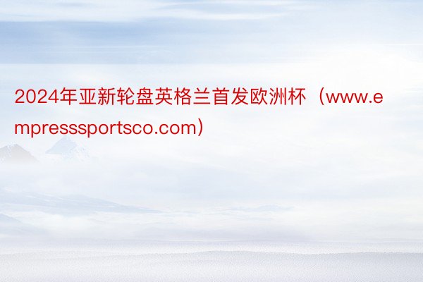 2024年亚新轮盘英格兰首发欧洲杯（www.empresssportsco.com）