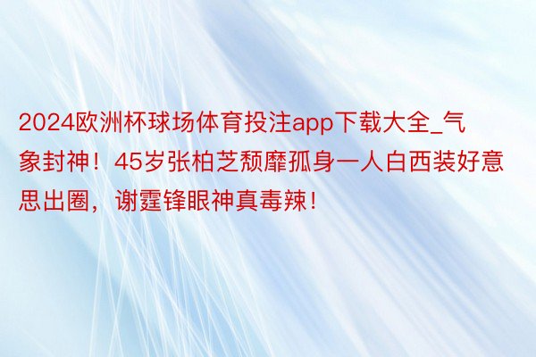 2024欧洲杯球场体育投注app下载大全_气象封神！45岁张柏芝颓靡孤身一人白西装好意思出圈，谢霆锋眼神真毒辣！